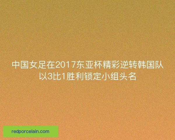 中国女足在2017东亚杯精彩逆转韩国队以3比1胜利锁定小组头名