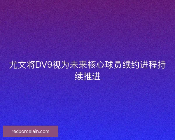 尤文将DV9视为未来核心球员续约进程持续推进