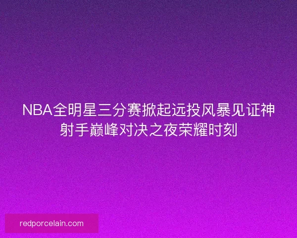 NBA全明星三分赛掀起远投风暴见证神射手巅峰对决之夜荣耀时刻