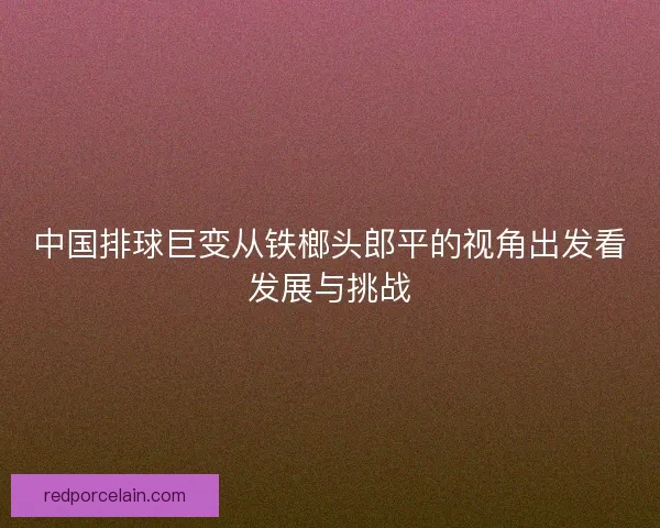 中国排球巨变从铁榔头郎平的视角出发看发展与挑战