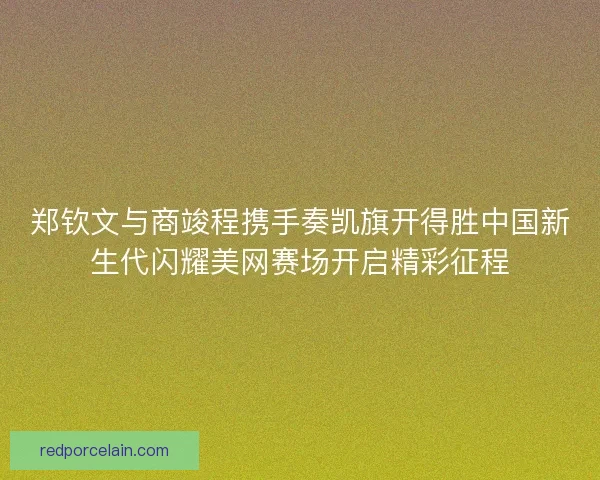 郑钦文与商竣程携手奏凯旗开得胜中国新生代闪耀美网赛场开启精彩征程